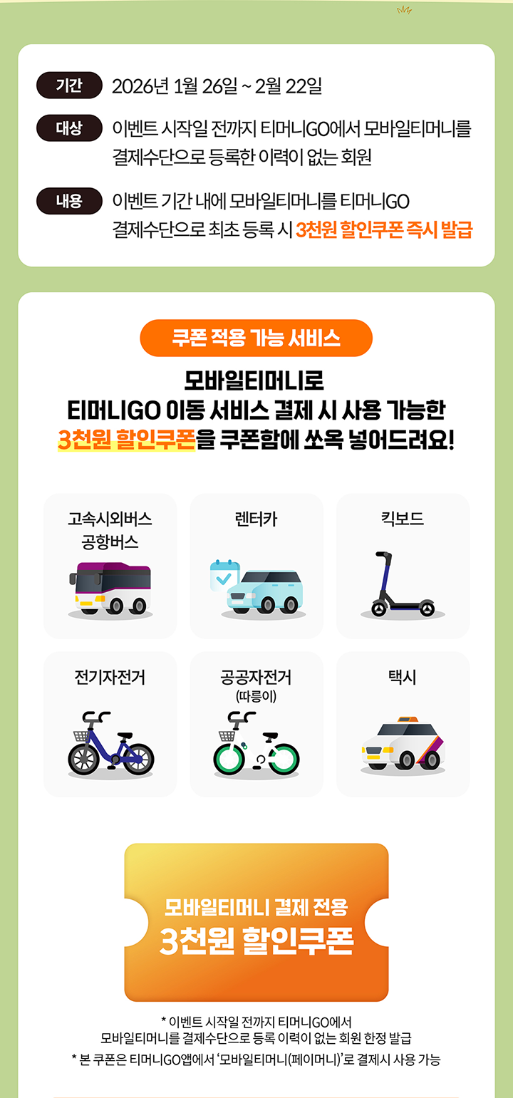 기간 2026년 1월 26일 ~ 2월 22일 대상 이벤트 시작일 전까지 티머니GO에서 모바일티머니를 결제수단으로 등록한 이력이 없는 회원 내용 이벤트 기간 내에 모바일티머니를 티머니GO 결제수단으로 최초 등록 시 3천원 할인쿠폰 즉시 발급 쿠폰 적용 가능 서비스 모바일티머니로 티머니GO 이동 서비스 결제 시 사용 가능한 3천원 할인쿠폰을 쿠폰함에 쏘옥 넣어드려요! 고속시외버스 공항버스 렌터카 킥보드 전기자전거 공공자전거(따릉이) 택시 모바일티머니 결제 전용 3천원 할인쿠폰 이벤트 시작일 전까지 티머니GO에서 모바일티머니를 결제수단으로 등록 이력이 없는 회원 한정 발급 본 쿠폰은 티머니GO앱에서 ‘모바일티머니(페이머니)’로 결제 시 사용 가능