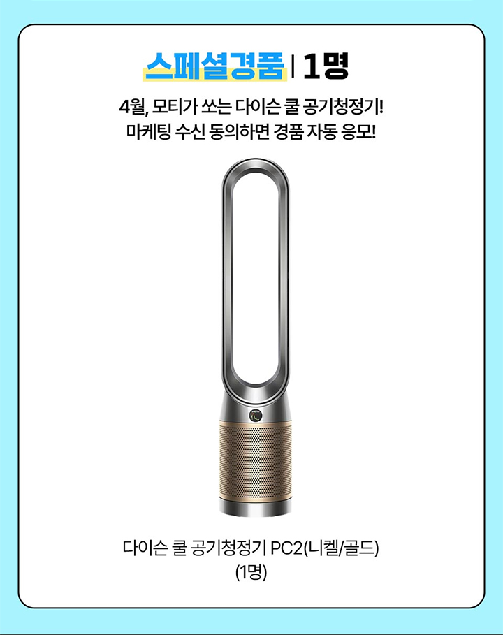 스페셜경품 1명 4월, 모티가 쏘는 다이슨 쿨 공기청정기! 마케팅 수신 동의하면 경품 자동 응모! 다이슨 쿨 공기청정기 PC2(니켈/골드) 1명